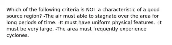 Which of the following criteria is NOT a characteristic of a good source region? -The air must able to stagnate over the area for long periods of time. -It must have uniform physical features. -It must be very large. -The area must frequently experience cyclones.