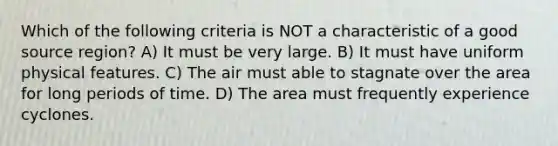 Which of the following criteria is NOT a characteristic of a good source region? A) It must be very large. B) It must have uniform physical features. C) The air must able to stagnate over the area for long periods of time. D) The area must frequently experience cyclones.