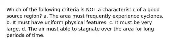 Which of the following criteria is NOT a characteristic of a good source region? a. The area must frequently experience cyclones. b. It must have uniform physical features. c. It must be very large. d. The air must able to stagnate over the area for long periods of time.