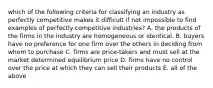 which of the following criteria for classifying an industry as perfectly competitive makes it difficult if not impossible to find examples of perfectly competitive industries? A. the products of the firms in the industry are homogeneous or identical. B. buyers have no preference for one firm over the others in deciding from whom to purchase C. firms are price-takers and must sell at the market determined equilibrium price D. firms have no control over the price at which they can sell their products E. all of the above