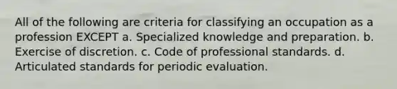 All of the following are criteria for classifying an occupation as a profession EXCEPT a. Specialized knowledge and preparation. b. Exercise of discretion. c. Code of professional standards. d. Articulated standards for periodic evaluation.