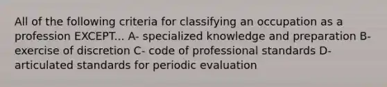 All of the following criteria for classifying an occupation as a profession EXCEPT... A- specialized knowledge and preparation B- exercise of discretion C- code of professional standards D- articulated standards for periodic evaluation