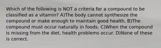 Which of the following is NOT a criteria for a compound to be classified as a vitamin? A)The body cannot synthesize the compound or make enough to maintain good health. B)The compound must occur naturally in foods. C)When the compound is missing from the diet, health problems occur. D)None of these is correct.