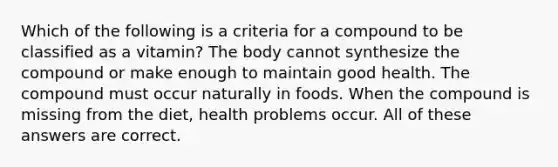 Which of the following is a criteria for a compound to be classified as a vitamin? The body cannot synthesize the compound or make enough to maintain good health. The compound must occur naturally in foods. When the compound is missing from the diet, health problems occur. All of these answers are correct.