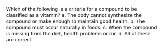 Which of the following is a criteria for a compound to be classified as a vitamin? a. The body cannot synthesize the compound or make enough to maintain good health. b. The compound must occur naturally in foods. c. When the compound is missing from the diet, health problems occur. d. All of these are correct