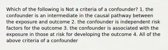 Which of the following is Not a criteria of a confounder? 1. the confounder is an intermediate in the causal pathway between the exposure and outcome 2. the confounder is independent risk factors for the outcome 3. the confounder is associated with the exposure in those at risk for developing the outcome 4. All of the above criteria of a confounder