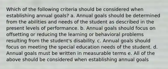 Which of the following criteria should be considered when establishing annual goals? a. Annual goals should be determined from the abilities and needs of the student as described in the present levels of performance. b. Annual goals should focus on offsetting or reducing the learning or behavioral problems resulting from the student's disability. c. Annual goals should focus on meeting the special education needs of the student. d. Annual goals must be written in measurable terms e. All of the above should be considered when establishing annual goals