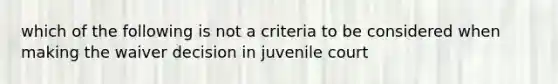 which of the following is not a criteria to be considered when making the waiver decision in juvenile court