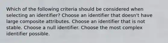 Which of the following criteria should be considered when selecting an identifier? Choose an identifier that doesn't have large composite attributes. Choose an identifier that is not stable. Choose a null identifier. Choose the most complex identifier possible.