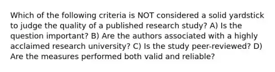 Which of the following criteria is NOT considered a solid yardstick to judge the quality of a published research study? A) Is the question important? B) Are the authors associated with a highly acclaimed research university? C) Is the study peer-reviewed? D) Are the measures performed both valid and reliable?