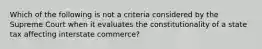 Which of the following is not a criteria considered by the Supreme Court when it evaluates the constitutionality of a state tax affecting interstate commerce?