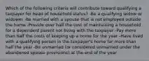 Which of the following criteria will contribute toward qualifying a taxpayer for head of household status? -Be a qualifying widow or widower -Be married with a spouse that is not employed outside the home -Provide over half the cost of maintaining a household for a dependent parent not living with the taxpayer -Pay more than half the costs of keeping up a home for the year -Have lived with a qualifying person in the taxpayer's home for more than half the year -Be unmarried (or considered unmarried under the abandoned spouse provisions) at the end of the year