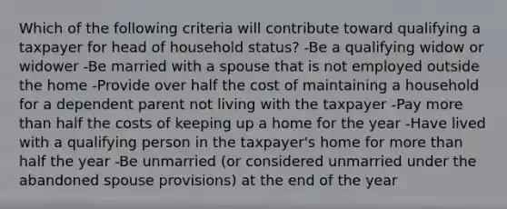 Which of the following criteria will contribute toward qualifying a taxpayer for head of household status? -Be a qualifying widow or widower -Be married with a spouse that is not employed outside the home -Provide over half the cost of maintaining a household for a dependent parent not living with the taxpayer -Pay more than half the costs of keeping up a home for the year -Have lived with a qualifying person in the taxpayer's home for more than half the year -Be unmarried (or considered unmarried under the abandoned spouse provisions) at the end of the year