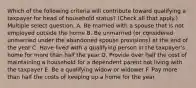 Which of the following criteria will contribute toward qualifying a taxpayer for head of household status? (Check all that apply.) Multiple select question. A. Be married with a spouse that is not employed outside the home B. Be unmarried (or considered unmarried under the abandoned spouse provisions) at the end of the year C. Have lived with a qualifying person in the taxpayer's home for more than half the year D. Provide over half the cost of maintaining a household for a dependent parent not living with the taxpayer E. Be a qualifying widow or widower F. Pay more than half the costs of keeping up a home for the year