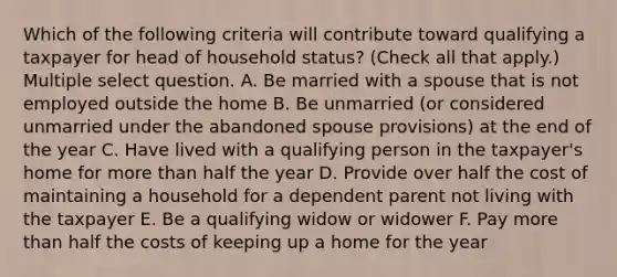 Which of the following criteria will contribute toward qualifying a taxpayer for head of household status? (Check all that apply.) Multiple select question. A. Be married with a spouse that is not employed outside the home B. Be unmarried (or considered unmarried under the abandoned spouse provisions) at the end of the year C. Have lived with a qualifying person in the taxpayer's home for more than half the year D. Provide over half the cost of maintaining a household for a dependent parent not living with the taxpayer E. Be a qualifying widow or widower F. Pay more than half the costs of keeping up a home for the year