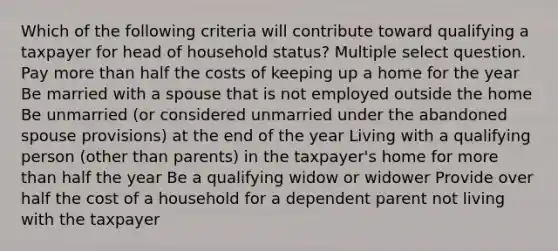 Which of the following criteria will contribute toward qualifying a taxpayer for head of household status? Multiple select question. Pay <a href='https://www.questionai.com/knowledge/keWHlEPx42-more-than' class='anchor-knowledge'>more than</a> half the costs of keeping up a home for the year Be married with a spouse that is not employed outside the home Be unmarried (or considered unmarried under the abandoned spouse provisions) at the end of the year Living with a qualifying person (other than parents) in the taxpayer's home for more than half the year Be a qualifying widow or widower Provide over half the cost of a household for a dependent parent not living with the taxpayer