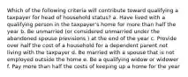 Which of the following criteria will contribute toward qualifying a taxpayer for head of household status? a. Have lived with a qualifying person in the taxpayer's home for more than half the year b. Be unmarried (or considered unmarried under the abandoned spouse previsions ) at the end of the year c. Provide over half the cost of a household for a dependent parent not living with the taxpayer d. Be married with a spouse that is not employed outside the home e. Be a qualifying widow or widower f. Pay more than half the costs of keeping up a home for the year