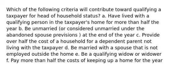 Which of the following criteria will contribute toward qualifying a taxpayer for head of household status? a. Have lived with a qualifying person in the taxpayer's home for more than half the year b. Be unmarried (or considered unmarried under the abandoned spouse previsions ) at the end of the year c. Provide over half the cost of a household for a dependent parent not living with the taxpayer d. Be married with a spouse that is not employed outside the home e. Be a qualifying widow or widower f. Pay more than half the costs of keeping up a home for the year