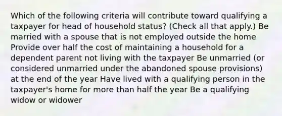 Which of the following criteria will contribute toward qualifying a taxpayer for head of household status? (Check all that apply.) Be married with a spouse that is not employed outside the home Provide over half the cost of maintaining a household for a dependent parent not living with the taxpayer Be unmarried (or considered unmarried under the abandoned spouse provisions) at the end of the year Have lived with a qualifying person in the taxpayer's home for more than half the year Be a qualifying widow or widower