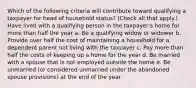 Which of the following criteria will contribute toward qualifying a taxpayer for head of household status? (Check all that apply.) Have lived with a qualifying person in the taxpayer's home for more than half the year a. Be a qualifying widow or widower b. Provide over half the cost of maintaining a household for a dependent parent not living with the taxpayer c. Pay more than half the costs of keeping up a home for the year d. Be married with a spouse that is not employed outside the home e. Be unmarried (or considered unmarried under the abandoned spouse provisions) at the end of the year