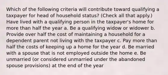 Which of the following criteria will contribute toward qualifying a taxpayer for head of household status? (Check all that apply.) Have lived with a qualifying person in the taxpayer's home for <a href='https://www.questionai.com/knowledge/keWHlEPx42-more-than' class='anchor-knowledge'>more than</a> half the year a. Be a qualifying widow or widower b. Provide over half the cost of maintaining a household for a dependent parent not living with the taxpayer c. Pay more than half the costs of keeping up a home for the year d. Be married with a spouse that is not employed outside the home e. Be unmarried (or considered unmarried under the abandoned spouse provisions) at the end of the year