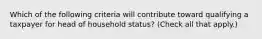 Which of the following criteria will contribute toward qualifying a taxpayer for head of household status? (Check all that apply.)