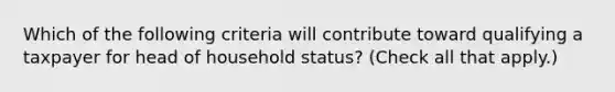 Which of the following criteria will contribute toward qualifying a taxpayer for head of household status? (Check all that apply.)
