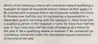 Which of the following criteria will contribute toward qualifying a taxpayer for head of household status? (Select all that apply.) A. Be married with a spouse that is not employed outside the home B. Provide over half the cost of maintaining a household for a dependent parent not living with the taxpayer C. Have lived with a qualifying person in the taxpayer's home for more than half the year D. Pay more than half the costs of keeping up a home for the year E. Be a qualifying widow or widower F. Be unmarried (or considered unmarried under the abandoned spouse provisions) at the end of the year