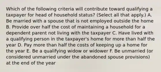 Which of the following criteria will contribute toward qualifying a taxpayer for head of household status? (Select all that apply.) A. Be married with a spouse that is not employed outside the home B. Provide over half the cost of maintaining a household for a dependent parent not living with the taxpayer C. Have lived with a qualifying person in the taxpayer's home for more than half the year D. Pay more than half the costs of keeping up a home for the year E. Be a qualifying widow or widower F. Be unmarried (or considered unmarried under the abandoned spouse provisions) at the end of the year