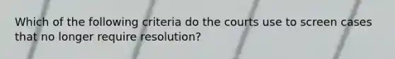 Which of the following criteria do the courts use to screen cases that no longer require resolution?