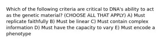 Which of the following criteria are critical to DNA's ability to act as the genetic material? (CHOOSE ALL THAT APPLY) A) Must replicate faithfully B) Must be linear C) Must contain complex information D) Must have the capacity to vary E) Must encode a phenotype