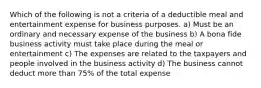 Which of the following is not a criteria of a deductible meal and entertainment expense for business purposes. a) Must be an ordinary and necessary expense of the business b) A bona fide business activity must take place during the meal or entertainment c) The expenses are related to the taxpayers and people involved in the business activity d) The business cannot deduct more than 75% of the total expense