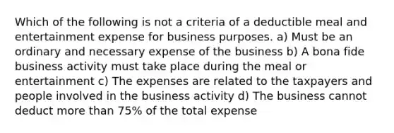 Which of the following is not a criteria of a deductible meal and entertainment expense for business purposes. a) Must be an ordinary and necessary expense of the business b) A bona fide business activity must take place during the meal or entertainment c) The expenses are related to the taxpayers and people involved in the business activity d) The business cannot deduct more than 75% of the total expense