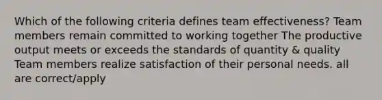 Which of the following criteria defines team effectiveness? Team members remain committed to working together The productive output meets or exceeds the standards of quantity & quality Team members realize satisfaction of their personal needs. all are correct/apply