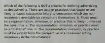 Which of the following is NOT a criteria for defining advertising as deceptive? a. There are acts or practices that cause or are likely to cause substantial injury to consumers which are not reasonably avoidable by consumers themselves. b. There must be a representation, omission, or practice that is likely to mislead the consumer. c. The representation, omission, or practice must be a "material" one. d. The representation, omission, or practice must be judged from the perspective of a consumer acting reasonably in the circumstance.