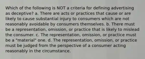 Which of the following is NOT a criteria for defining advertising as deceptive? a. There are acts or practices that cause or are likely to cause substantial injury to consumers which are not reasonably avoidable by consumers themselves. b. There must be a representation, omission, or practice that is likely to mislead the consumer. c. The representation, omission, or practice must be a "material" one. d. The representation, omission, or practice must be judged from the perspective of a consumer acting reasonably in the circumstance.