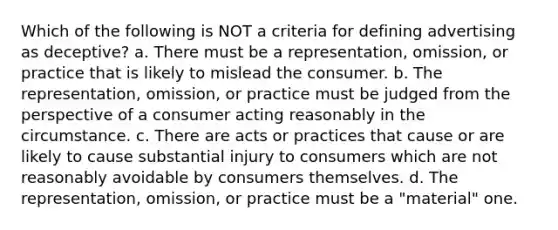 Which of the following is NOT a criteria for defining advertising as deceptive? a. There must be a representation, omission, or practice that is likely to mislead the consumer. b. The representation, omission, or practice must be judged from the perspective of a consumer acting reasonably in the circumstance. c. There are acts or practices that cause or are likely to cause substantial injury to consumers which are not reasonably avoidable by consumers themselves. d. The representation, omission, or practice must be a "material" one.