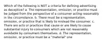 Which of the following is NOT a criteria for defining advertising as deceptive? a. The representation, omission, or practice must be judged from the perspective of a consumer acting reasonably in the circumstance. b. There must be a representation, omission, or practice that is likely to mislead the consumer. c. There are acts or practices that cause or are likely to cause substantial injury to consumers which are not reasonably avoidable by consumers themselves. d. The representation, omission, or practice must be a "material" one