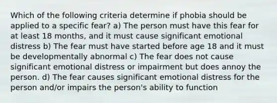 Which of the following criteria determine if phobia should be applied to a specific fear? a) The person must have this fear for at least 18 months, and it must cause significant emotional distress b) The fear must have started before age 18 and it must be developmentally abnormal c) The fear does not cause significant emotional distress or impairment but does annoy the person. d) The fear causes significant emotional distress for the person and/or impairs the person's ability to function