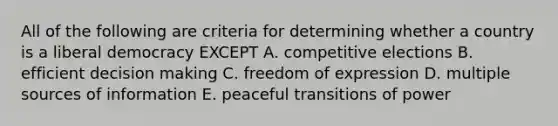 All of the following are criteria for determining whether a country is a liberal democracy EXCEPT A. competitive elections B. efficient decision making C. freedom of expression D. multiple sources of information E. peaceful transitions of power