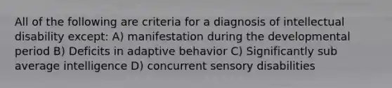 All of the following are criteria for a diagnosis of intellectual disability except: A) manifestation during the developmental period B) Deficits in adaptive behavior C) Significantly sub average intelligence D) concurrent sensory disabilities