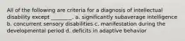 All of the following are criteria for a diagnosis of intellectual disability except ________. a. significantly subaverage intelligence b. concurrent sensory disabilities c. manifestation during the developmental period d. deficits in adaptive behavior