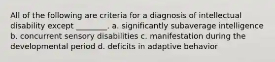 All of the following are criteria for a diagnosis of intellectual disability except ________. a. significantly subaverage intelligence b. concurrent sensory disabilities c. manifestation during the developmental period d. deficits in adaptive behavior