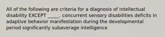 All of the following are criteria for a diagnosis of intellectual disability EXCEPT _____. concurrent sensory disabilities deficits in adaptive behavior manifestation during the developmental period significantly subaverage intelligence