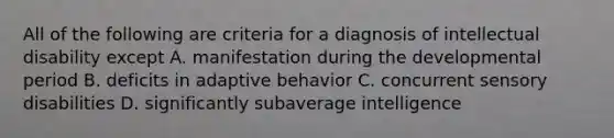 All of the following are criteria for a diagnosis of intellectual disability except A. manifestation during the developmental period B. deficits in adaptive behavior C. concurrent sensory disabilities D. significantly subaverage intelligence