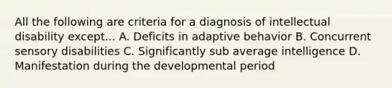 All the following are criteria for a diagnosis of intellectual disability except... A. Deficits in adaptive behavior B. Concurrent sensory disabilities C. Significantly sub average intelligence D. Manifestation during the developmental period