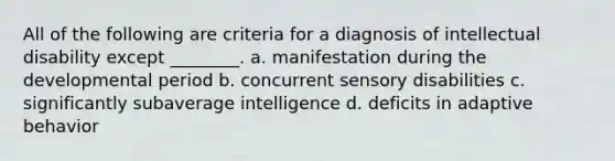 All of the following are criteria for a diagnosis of intellectual disability except ________. a. manifestation during the developmental period b. concurrent sensory disabilities c. significantly subaverage intelligence d. deficits in adaptive behavior