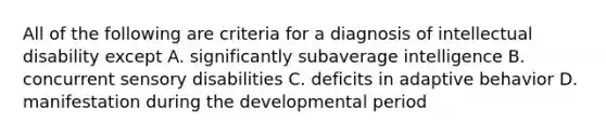 All of the following are criteria for a diagnosis of intellectual disability except A. significantly subaverage intelligence B. concurrent sensory disabilities C. deficits in adaptive behavior D. manifestation during the developmental period