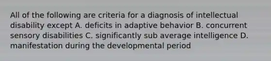 All of the following are criteria for a diagnosis of intellectual disability except A. deficits in adaptive behavior B. concurrent sensory disabilities C. significantly sub average intelligence D. manifestation during the developmental period