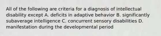 All of the following are criteria for a diagnosis of intellectual disability except A. deficits in adaptive behavior B. significantly subaverage intelligence C. concurrent sensory disabilities D. manifestation during the developmental period